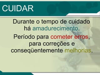 CUIDAR Durante o tempo de cuidado há  amadurecimento . Período para  cometer erros , para correções e conseqüentemente  melhorias . 