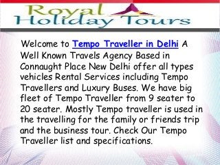 Welcome to Tempo Traveller in Delhi A
Well Known Travels Agency Based in
Connaught Place New Delhi offer all types
vehicles Rental Services including Tempo
Travellers and Luxury Buses. We have big
fleet of Tempo Traveller from 9 seater to
20 seater. Mostly Tempo traveller is used in
the travelling for the family or friends trip
and the business tour. Check Our Tempo
Traveller list and specifications.
 