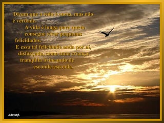 Dizem que a vida é curta, mas não é verdade.  A vida é longa para quem consegue viver pequenas felicidades.  E essa tal felicidade anda por aí, disfarçada, como uma criança tranqüila brincando de  esconde-esconde. 