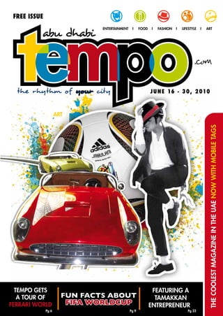 FrEE ISSUE
                               entertainment    i     food   i   fashion   i   lifestYle   i   art




  the rhythm of your city                                    J U N E 16 - 3 0 , 2 010



                     art




                                                                                                the coolest magazine in the uae now with mobile tags




  tempo gets                                                  featuring a
   a tour of           FUN FACTS ABOUT                         tamaKKan
ferrari world           FIFA WORLDCUP                        entrepreneurt
              pg 6                             pg 9                               pg 22
 