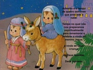 Advento é o tempo de quatro semanas que antecede o natal. Tempo no qual nós nos preparamos espiritualmente para rememorar e celebrar a vinda do menino Jesus, a vinda de Deus criança, de Deus humilde, Deus humano. 