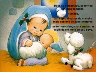 Deus se humanizou, se tornou criança pequena, humilde, para aproximar-se de maneira mais sublime de suas criaturas; se tornou criança para encontrar acolhida em meio ao seu povo. 
