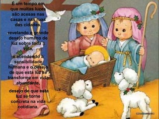 É um tempo em que muitas luzes são acesas nas casas e nas ruas das cidades, revelando o grande desejo humano de luz sobre toda a vida, e acendendo a sensibilidade humana e o desejo de que esta luz se transforme em vida abundante, desejo de que esta luz se torne concreta na vida cotidiana. 