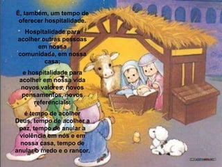É, também, um tempo de oferecer hospitalidade.Hospitalidade para acolher outras pessoas em nossa comunidade, em nossa casa; e hospitalidade para acolher em nossa vida novos valores, novos pensamentos, novos referenciais; é tempo de acolher Deus, tempo de acolher a paz, tempo de anular a violência em nós e em nossa casa, tempo de anular o medo e o rancor. 