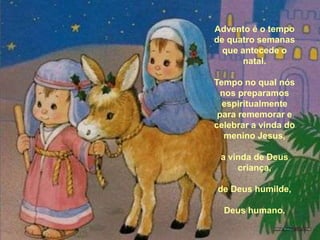 Advento é o tempo de quatro semanas que antecede o natal. Tempo no qual nós nos preparamos espiritualmente para rememorar e celebrar a vinda do menino Jesus, a vinda de Deus criança, de Deus humilde, Deus humano. 