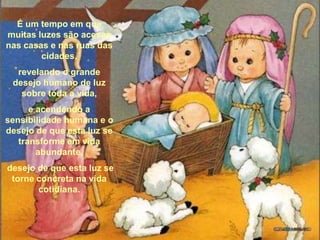 É um tempo em que muitas luzes são acesas nas casas e nas ruas das cidades, revelando o grande desejo humano de luz sobre toda a vida, e acendendo a sensibilidade humana e o desejo de que esta luz se transforme em vida abundante, desejo de que esta luz se torne concreta na vida cotidiana. 