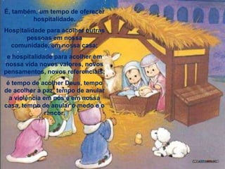 É, também, um tempo de oferecer hospitalidade.Hospitalidade para acolher outras pessoas em nossa comunidade, em nossa casa; e hospitalidade para acolher em nossa vida novos valores, novos pensamentos, novos referenciais; é tempo de acolher Deus, tempo de acolher a paz, tempo de anular a violência em nós e em nossa casa, tempo de anular o medo e o rancor. 