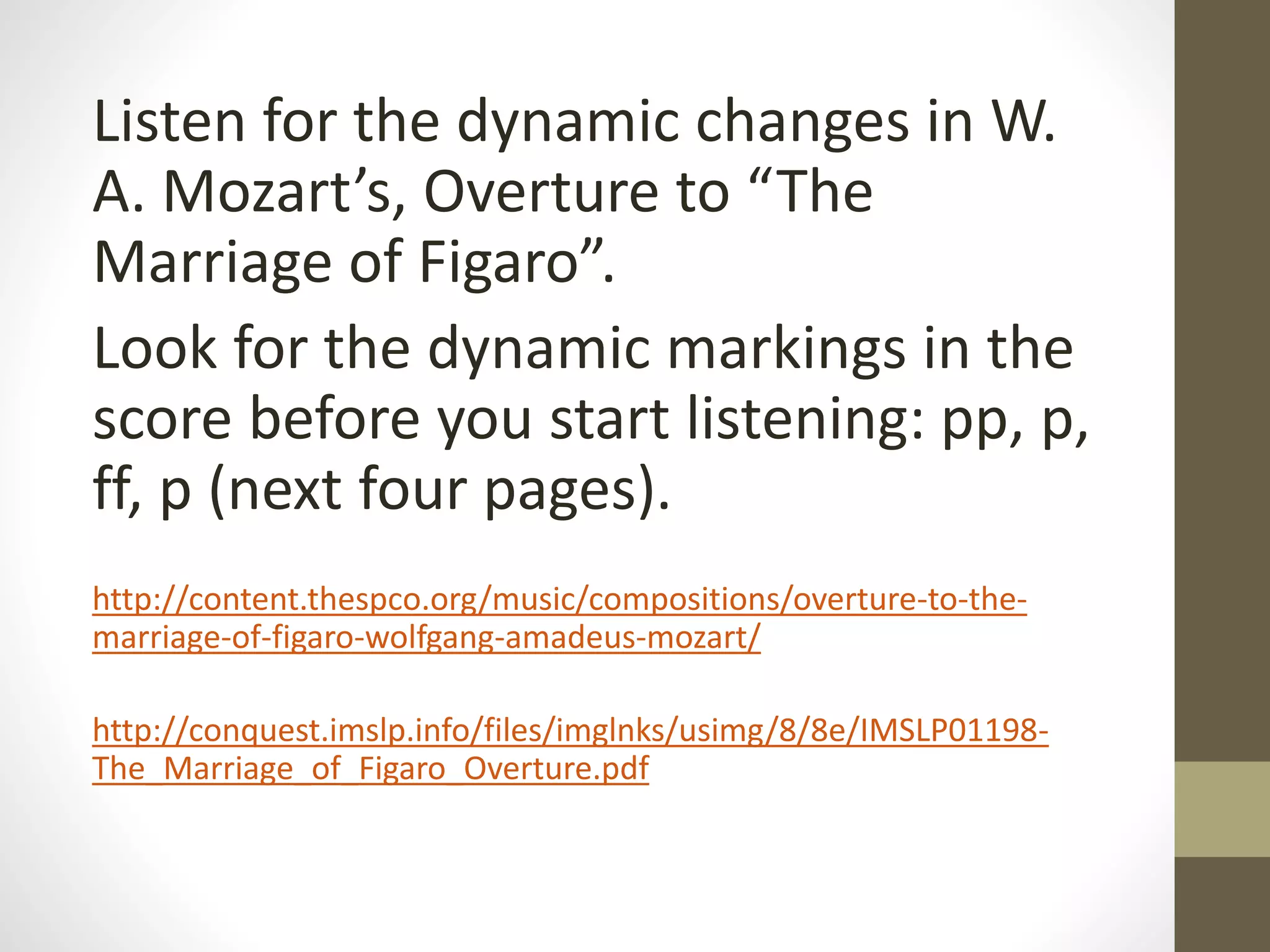 Listen for the dynamic changes in W.
A. Mozart’s, Overture to “The
Marriage of Figaro”.
Look for the dynamic markings in the
score before you start listening: pp, p,
ff, p (next four pages).
http://content.thespco.org/music/compositions/overture-to-the-
marriage-of-figaro-wolfgang-amadeus-mozart/
http://conquest.imslp.info/files/imglnks/usimg/8/8e/IMSLP01198-
The_Marriage_of_Figaro_Overture.pdf
 