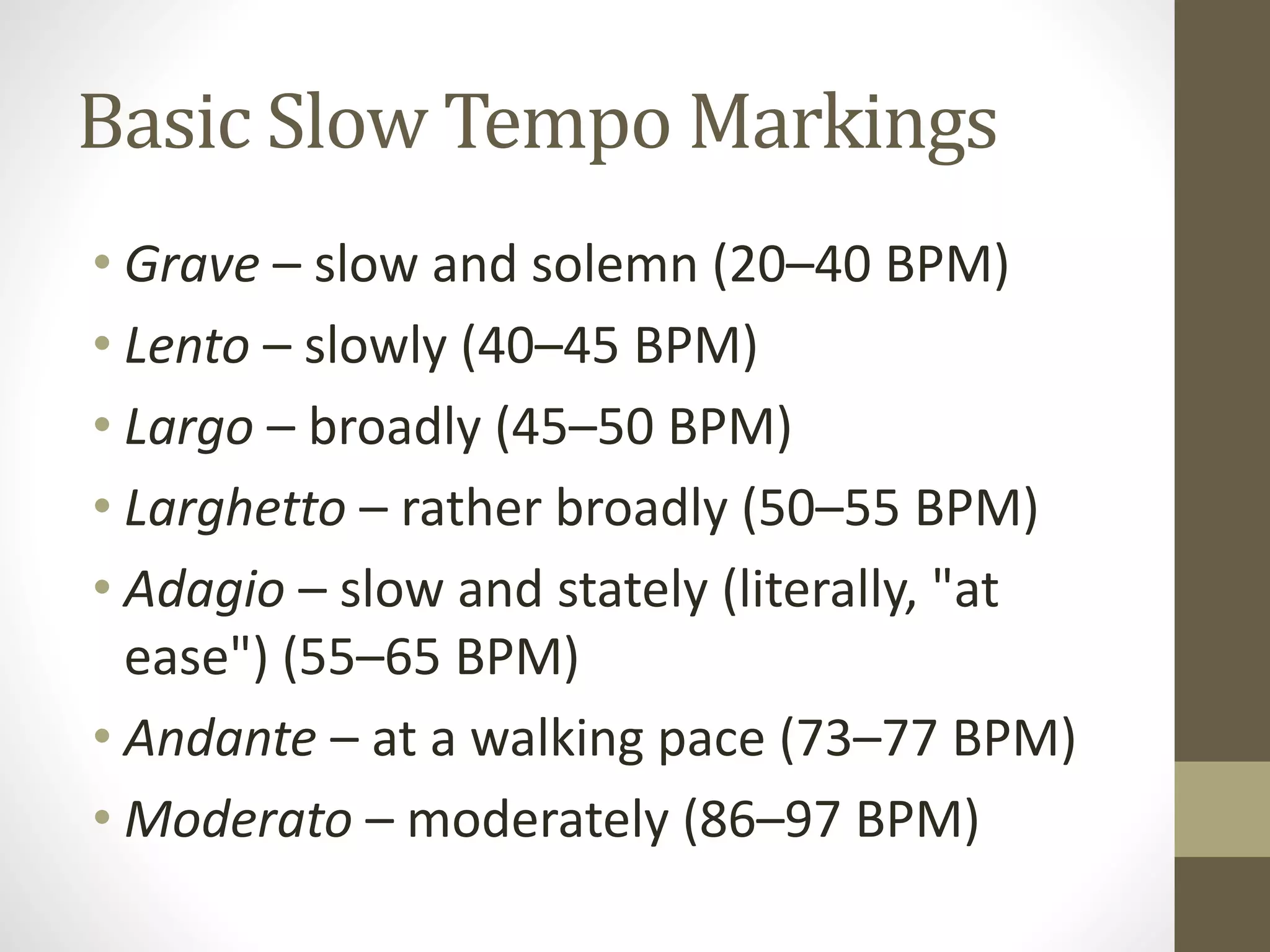 Basic Slow Tempo Markings
• Grave – slow and solemn (20–40 BPM)
• Lento – slowly (40–45 BPM)
• Largo – broadly (45–50 BPM)
• Larghetto – rather broadly (50–55 BPM)
• Adagio – slow and stately (literally, "at
ease") (55–65 BPM)
• Andante – at a walking pace (73–77 BPM)
• Moderato – moderately (86–97 BPM)
 
