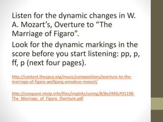Listen for the dynamic changes in W.
A. Mozart’s, Overture to “The
Marriage of Figaro”.
Look for the dynamic markings in the
score before you start listening: pp, p,
ff, p (next four pages).
http://content.thespco.org/music/compositions/overture-to-the-
marriage-of-figaro-wolfgang-amadeus-mozart/
http://conquest.imslp.info/files/imglnks/usimg/8/8e/IMSLP01198-
The_Marriage_of_Figaro_Overture.pdf
 