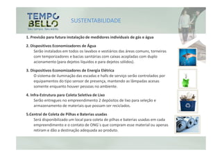 SUSTENTABILIDADE

1. Previsão para futura instalação de medidores individuais de gás e água

2. Dispositivos Economizadores de Água
     Serão instalados em todos os lavabos e vestiários das áreas comuns, torneiras
     com temporizadores e bacias sanitárias com caixas acopladas com duplo
     acionamento (para dejetos líquidos e para dejetos sólidos).

3. Dispositivos Economizadores de Energia Elétrica
     O sistema de iluminação das escadas e halls de serviço serão controlados por
     equipamentos do tipo sensor de presença, mantendo as lâmpadas acesas
     somente enquanto houver pessoas no ambiente.

4. Infra-Estrutura para Coleta Seletiva de Lixo
     Serão entregues no empreendimento 2 depósitos de lixo para seleção e
     armazenamento de materiais que possam ser reciclados.

5.Central de Coleta de Pilhas e Baterias usadas
    Será disponibilizado um local para coleta de pilhas e baterias usadas em cada
    empreendimento e o contato de ONG´s que compram esse material ou apenas
    retiram e dão a destinação adequada ao produto.
 
