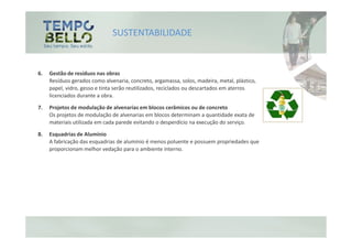 SUSTENTABILIDADE


6.   Gestão de resíduos nas obras
     Resíduos gerados como alvenaria, concreto, argamassa, solos, madeira, metal, plástico,
     papel, vidro, gesso e tinta serão reutilizados, reciclados ou descartados em aterros
     licenciados durante a obra.

7.   Projetos de modulação de alvenarias em blocos cerâmicos ou de concreto
     Os projetos de modulação de alvenarias em blocos determinam a quantidade exata de
     materiais utilizada em cada parede evitando o desperdício na execução do serviço.

8.   Esquadrias de Alumínio
     A fabricação das esquadrias de alumínio é menos poluente e possuem propriedades que
     proporcionam melhor vedação para o ambiente interno.
 