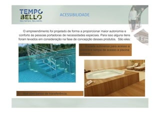 ACESSIBILIDADE


    O empreendimento foi projetado de forma a proporcionar maior autonomia e
 conforto às pessoas portadoras de necessidades especiais. Para isso alguns itens
foram levados em consideração na fase de concepção desses produtos. São eles:

                                            1. Escada submersa para acesso a
                                            piscina e rampa de acesso a piscina
                                            coberta




2. Spa com banco de transferência.
 