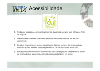 Acessibilidade



5. Portas de acesso aos ambientes internos das áreas comuns com folhas de 1.0m
   de largura;

6. Interruptores e demais comandos elétricos das áreas comuns em alturas
   acessíveis;

7. Lavabos dispostos em pontos estratégicos da área comum, dimensionados e
   equipados para atender pessoas portadoras de necessidades especiais;

8. Elevadores com dimensões compatíveis para utilização por cadeirantes e botões
   de chamada dos pavimentos com identificação também em braile;
 
