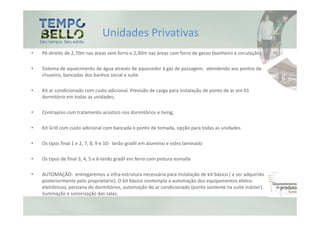 Unidades Privativas
•   Pé-direito de 2,70m nas áreas sem forro e 2,30m nas áreas com forro de gesso (banheiro e circulação);

•   Sistema de aquecimento de água através de aquecedor à gás de passagem, atendendo aos pontos de
    chuveiro, bancadas dos banhos social e suíte

•   Kit ar condicionado com custo adicional. Previsão de carga para instalação de ponto de ar em 01
    dormitório em todas as unidades;

•   Contrapiso com tratamento acústico nos dormitórios e living;

•   Kit Grill com custo adicional com bancada e ponto de tomada, opção para todas as unidades

•   Os tipos final 1 e 2, 7, 8, 9 e 10- terão gradil em alumínio e vidro laminado

•   Os tipos de final 3, 4, 5 e 6-terão gradil em ferro com pintura esmalte

•   AUTOMAÇÃO: entregaremos a infra-estrutura necessária para instalação de kit básico ( a ser adquirido
    posteriormente pelo proprietário). O kit básico contempla a automação dos equipamentos eletro-
    eletrônicos, persiana do dormitórios, automação do ar condicionado (ponto somente na suíte máster),
    iluminação e sonorização das salas.
 