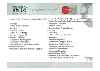 DESCRIÇÃO DE SERVIÇOS:

Serviços Básicos (inclusos na taxa condominial): Serviços Pay-Per-Use de A a Z (pagos quando utilizados):
                                                 - Pacotes Personalizados de Limpeza do Apartamento
- Concierge                                      - Serviços de Lavanderia
- Central de Atendimento                         - Personal Trainer
- Help Desk                                      - Organização de Festas e Eventos
- Central de Limpeza                             - Pet-Care
- Central de Manutenção                          - Baby-Sitter
- Controle de Acesso 24h                         - Salão de Beleza em Domicílio
- Segurança 24 horas                             - Massagem
- Manutenção de Paisagismo                       - Refeições Congeladas
- Conservação Patrimonial                        - Fornecimento de Água Mineral
- Portal de Serviços do seu Condomínio           - Manutenção Elétrica e Civil
Gestão Patrimonial –                             - Coordenador de Lazer e Fitness
administração da sua unidade para locação        - Reparo de Computadores
                                                 - Conserto de Bicicletas
                                                 - Aulas / Reforço Escolar
                                                 - Mecânica de Automóveis e Lava-Rápido
                                                 - E tudo mais o que você precisar
 