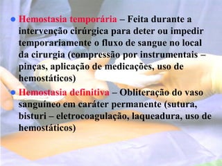  Hemostasia temporária – Feita durante a
intervenção cirúrgica para deter ou impedir
temporariamente o fluxo de sangue no local
da cirurgia (compressão por instrumentais –
pinças, aplicação de medicações, uso de
hemostáticos)
 Hemostasia definitiva – Obliteração do vaso
sanguíneo em caráter permanente (sutura,
bisturi – eletrocoagulação, laqueadura, uso de
hemostáticos)
 