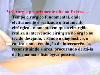 3) Cirurgia propriamente dita ou Exérese –
Tempo cirúrgico fundamental, onde
efetivamente é realizado o tratamento
cirúrgico - momento em que o cirurgião
realiza a intervenção cirúrgica no órgão ou
tecido desejado, visando o diagnóstico, o
controle ou a resolução da intercorrência,
reconstituindo a área, procurando deixá-la
da forma mais fisiológica possível.
 