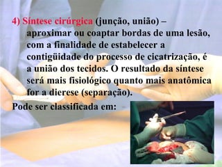 4) Síntese cirúrgica (junção, união) –
aproximar ou coaptar bordas de uma lesão,
com a finalidade de estabelecer a
contigüidade do processo de cicatrização, é
a união dos tecidos. O resultado da síntese
será mais fisiológico quanto mais anatômica
for a dierese (separação).
Pode ser classificada em:
 