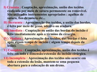 I) Cruenta : Coaptação, aproximação, união dos tecidos
realizada por meio de sutura permanente ou removível.
São utilizados instrumentos apropriados : agulhas de
sutura, fios de sutura etc...
II) Incruenta : Aproximação dos tecidos, a união das bordas,
é feita por meio de gesso, adesivo ou atadura.
III) Imediata : Coaptação ou união das bordas da incisão é
feita imediatamente após o término da cirurgia.
IV) Mediata : Aproximação dos tecidos, das bordas é feita
após algum tempo de incisão ( algum tempo depois da
lesão).
V) Completa : Coaptação, aproximação, união dos tecidos é
feita em toda a dimensão/extensão da incisão cirúrgica.
VI) Incompleta : Aproximação dos tecidos não ocorre em
toda a extensão da lesão, mantem-se uma pequena
abertura para a colocação de um dreno.
 