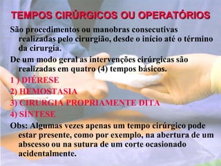 TEMPOS CIRÚRGICOS OU OPERATÓRIOS
São procedimentos ou manobras consecutivas
realizadas pelo cirurgião, desde o início até o término
da cirurgia.
De um modo geral as intervenções cirúrgicas são
realizadas em quatro (4) tempos básicos.
1 ) DIÉRESE
2) HEMOSTASIA
3) CIRURGIA PROPRIAMENTE DITA
4) SÍNTESE
Obs: Algumas vezes apenas um tempo cirúrgico pode
estar presente, como por exemplo, na abertura de um
abscesso ou na sutura de um corte ocasionado
acidentalmente.
 