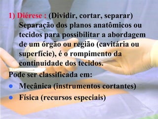 1) Diérese : (Dividir, cortar, separar)
Separação dos planos anatômicos ou
tecidos para possibilitar a abordagem
de um órgão ou região (cavitária ou
superfície), é o rompimento da
continuidade dos tecidos.
Pode ser classificada em:
 Mecânica (instrumentos cortantes)
 Física (recursos especiais)
 