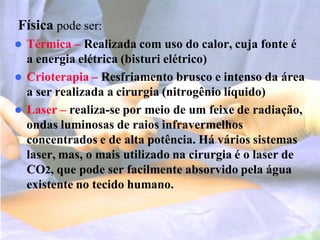 Física pode ser:
 Térmica – Realizada com uso do calor, cuja fonte é
a energia elétrica (bisturi elétrico)
 Crioterapia – Resfriamento brusco e intenso da área
a ser realizada a cirurgia (nitrogênio líquido)
 Laser – realiza-se por meio de um feixe de radiação,
ondas luminosas de raios infravermelhos
concentrados e de alta potência. Há vários sistemas
laser, mas, o mais utilizado na cirurgia é o laser de
CO2, que pode ser facilmente absorvido pela água
existente no tecido humano.
 