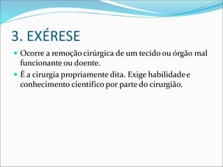 3. EXÉRESE
 Ocorre a remoção cirúrgica de um tecido ou órgão mal
funcionante ou doente.
 É a cirurgia propriamente dita. Exige habilidadee
conhecimento científico por parte do cirurgião.
 