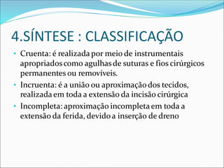 4.SÍNTESE : CLASSIFICAÇÃO
• Cruenta: é realizadapor meio de instrumentais
apropriadoscomo agulhasde suturas e fios cirúrgicos
permanentes ou removíveis.
• Incruenta: é a união ou aproximaçãodos tecidos,
realizadaem toda a extensão da incisão cirúrgica
• Incompleta: aproximação incompletaem toda a
extensão da ferida, devidoa inserção de dreno
 