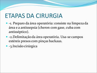 ETAPAS DA CIRURGIA
 -1. Preparo da área operatória: consiste na limpezada
área e a antissepsia (cheron com gase, cubacom
antisséptico).
 -2.Delimitaçãoda área operatória. Usa-se campos
estéreis presos com pinças backaus.
 -3.Incisãocirúrgica
 