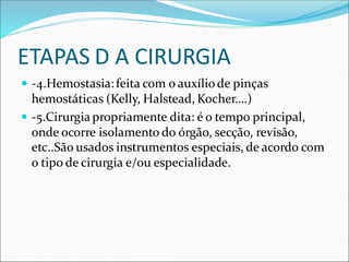 ETAPAS D A CIRURGIA
 -4.Hemostasia:feita com o auxíliode pinças
hemostáticas (Kelly, Halstead, Kocher….)
 -5.Cirurgia propriamente dita: é o tempo principal,
onde ocorre isolamento do órgão, secção, revisão,
etc..São usados instrumentos especiais, de acordo com
o tipo de cirurgia e/ou especialidade.
 