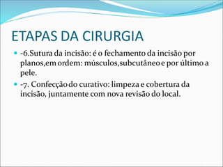 ETAPAS DA CIRURGIA
 -6.Sutura da incisão: é o fechamento da incisão por
planos,emordem: músculos,subcutâneoe por último a
pele.
 -7. Confecçãodo curativo: limpezae cobertura da
incisão, juntamente com nova revisão do local.
 