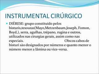 INSTRUMENTAL CIRÚRGICO
 DIÉRESE: grupo constituído pelos
bisturis,tesouras(Mayo,Metzenbaum,Joseph, Fomon,
Boyd,), serra, agulhas, trépano, rugina e outros,
utilizados nas cirurgias gerais, assim como nas
especiais. Obs:os cabos de
bisturi sào designados por números e quanto menor o
número menor a lâmina ou vice-versa.
 