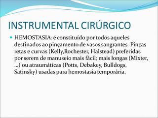 INSTRUMENTAL CIRÚRGICO
 HEMOSTASIA:é constituído por todos aqueles
destinados ao pinçamento de vasos sangrantes. Pinças
retas e curvas (Kelly,Rochester, Halstead) preferidas
por serem de manuseio mais fácil; mais longas (Mixter,
…) ou atraumáticas (Potts, Debakey, Bulldogs,
Satinsky) usadas para hemostasia temporária.
 