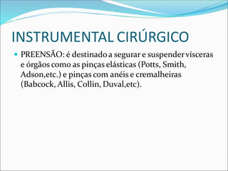 INSTRUMENTAL CIRÚRGICO
 PREENSÃO: é destinadoa segurar e suspendervísceras
e órgãos como as pinças elásticas (Potts, Smith,
Adson,etc.) e pinças com anéis e cremalheiras
(Babcock, Allis, Collin, Duval,etc).
 