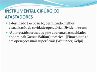 INSTRUMENTAL CIRÚRGICO
AFASTADORES
 é destinadoà exposição,permitindo melhor
visualizaçãoda cavidadeoperatória. Dividem-seem:
 -Auto-estáticos:usados para abertura das cavidades
abdominal(Gosset, Balfour),torácica (Finochietto) e
em operações mais superficiais (Weitlaner, Gelpi).
 