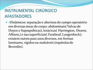 INSTRUMENTAL CIRÚRGICO
AFASTADORES
 -Dinâmicos: separaçãoe abertura do campo operatório
em diversas áreas do corpo: abdominais(Valvas de
Doyen e Suprapúbicas), torácicas( Harrington, Deaver,
Allison,) e nas superficiais( Farabeuf, Langenbeck);
existem outros para usos diversos, em formas
laminares, rígidos ou maleáveis (espátulasde
Reverdin).
 