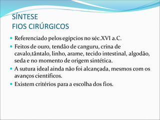 SÍNTESE
FIOS CIRÚRGICOS
 Referenciado pelosegípcios no séc.XVI a.C.
 Feitos de ouro, tendão de canguru, crina de
cavalo,tântalo, linho, arame, tecido intestinal, algodão,
seda e no momento de origem sintética.
 A sutura ideal ainda não foi alcançada, mesmos com os
avanços científicos.
 Existem critérios para a escolha dos fios.
 