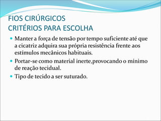 FIOS CIRÚRGICOS
CRITÉRIOS PARA ESCOLHA
 Manter a força de tensão por tempo suficiente até que
a cicatriz adquira sua própria resistência frente aos
estímulos mecânicos habituais.
 Portar-se como material inerte,provocando o mínimo
de reação tecidual.
 Tipo de tecido a ser suturado.
 