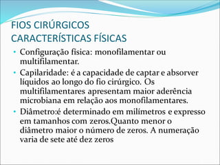 FIOS CIRÚRGICOS
CARACTERÍSTICAS FÍSICAS
• Configuração física: monofilamentar ou
multifilamentar.
• Capilaridade: é a capacidade de captar e absorver
líquidos ao longo do fio cirúrgico. Os
multifilamentares apresentam maior aderência
microbiana em relação aos monofilamentares.
• Diâmetro:é determinado em milímetros e expresso
em tamanhos com zeros.Quanto menor o
diâmetro maior o número de zeros. A numeração
varia de sete até dez zeros
 