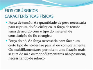 FIOS CIRÚRGICOS
CARACTERÍSTICAS FÍSICAS
 Força de tensão: é a quantidade de peso necessária
para ruptura do fio cirúrgico. A força de tensão
varia de acordo com o tipo do material de
constituição do fio cirúrgico.
 Força do nó: é a força necessária para fazer um
certo tipo de nó deslize parcial ou completamente
Os multifilamentares permitem uma fixação mais
segura de nó e os monofilamentares não possuem,
necessitando de reforço.
 