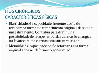 FIOS CIRÚRGICOS
CARACTERÍSTICAS FÍSICAS
• Elasticidade: é a capacidade inerente do fio de
recuperar a forma e o comprimento originais depoisde
um estiramento. Contribui para diminuir a
possibilidadede romper as bordas da incisão cirúrgica
ou favorecer uma estenose em sutura vascular.
• Memória: é a capacidadedo fio retornar à sua forma
original após ser deformado,apósum nó.
 