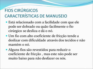 FIOS CIRÚRGICOS
CARACTERÍSTICAS DE MANUSEIO
 Está relacionado com a facilidade com que ele
pode ser dobrado ou quão facilmente o fio
cirúrgico se desliza e dá o nó.
 Um fio com alto coeficiente de fricção tende a
deslizar com dificuldade através dos tecidos e não
mantém o nó.
 Alguns fios são revestidos para reduzir o
coeficiente de fricção , mas este não pode ser
muito baixo para não desfazer os nós.
 