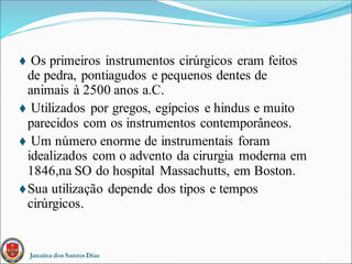 Janaína dos Santos Dias
 Os primeiros instrumentos cirúrgicos eram feitos
de pedra, pontiagudos e pequenos dentes de
animais à 2500 anos a.C.
 Utilizados por gregos, egípcios e hindus e muito
parecidos com os instrumentos contemporâneos.
 Um número enorme de instrumentais foram
idealizados com o advento da cirurgia moderna em
1846,na SO do hospital Massachutts, em Boston.
Sua utilização depende dos tipos e tempos
cirúrgicos.
 