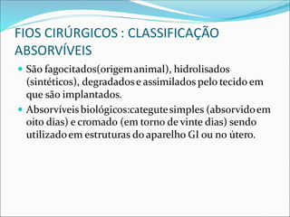 FIOS CIRÚRGICOS : CLASSIFICAÇÃO
ABSORVÍVEIS
 São fagocitados(origemanimal), hidrolisados
(sintéticos), degradadose assimilados pelo tecido em
que são implantados.
 Absorvíveisbiológicos:categutesimples (absorvidoem
oito dias) e cromado (em torno de vinte dias) sendo
utilizadoem estruturas do aparelho GI ou no útero.
 
