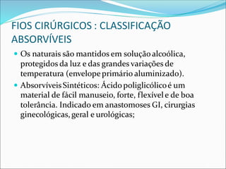 FIOS CIRÚRGICOS : CLASSIFICAÇÃO
ABSORVÍVEIS
 Os naturais são mantidos em soluçãoalcoólica,
protegidos da luz e das grandes variações de
temperatura (envelopeprimário aluminizado).
 AbsorvíveisSintéticos: Ácidopoliglicólicoé um
material de fácil manuseio, forte, flexívele de boa
tolerância. Indicado em anastomoses GI, cirurgias
ginecológicas,geral e urológicas;
 