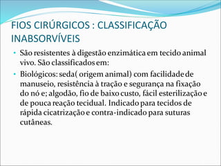 FIOS CIRÚRGICOS : CLASSIFICAÇÃO
INABSORVÍVEIS
• São resistentes à digestão enzimáticaem tecido animal
vivo. São classificadosem:
• Biológicos: seda( origem animal) com facilidadede
manuseio, resistência à tração e segurança na fixação
do nó e; algodão, fio de baixocusto, fácil esterilizaçãoe
de poucareação tecidual. Indicadopara tecidos de
rápida cicatrizaçãoe contra-indicado para suturas
cutâneas.
 