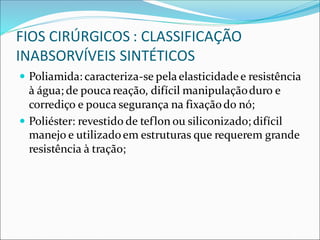 FIOS CIRÚRGICOS : CLASSIFICAÇÃO
INABSORVÍVEIS SINTÉTICOS
 Poliamida: caracteriza-se pelaelasticidadee resistência
à água; de poucareação, difícil manipulaçãoduro e
corrediço e pouca segurança na fixaçãodo nó;
 Poliéster: revestido de teflon ou siliconizado; difícil
manejo e utilizadoem estruturas que requerem grande
resistência à tração;
 