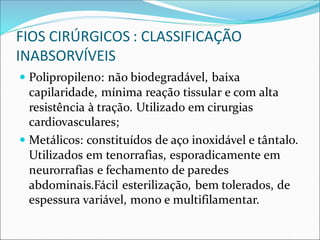 FIOS CIRÚRGICOS : CLASSIFICAÇÃO
INABSORVÍVEIS
 Polipropileno: não biodegradável, baixa
capilaridade, mínima reação tissular e com alta
resistência à tração. Utilizado em cirurgias
cardiovasculares;
 Metálicos: constituídos de aço inoxidável e tântalo.
Utilizados em tenorrafias, esporadicamente em
neurorrafias e fechamento de paredes
abdominais.Fácil esterilização, bem tolerados, de
espessura variável, mono e multifilamentar.
 