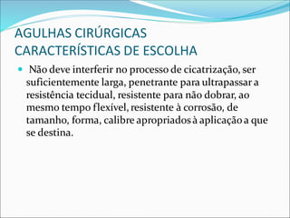 AGULHAS CIRÚRGICAS
CARACTERÍSTICAS DE ESCOLHA
 Não deve interferir no processo de cicatrização, ser
suficientemente larga, penetrante para ultrapassar a
resistência tecidual, resistente para não dobrar, ao
mesmo tempo flexível,resistente à corrosão, de
tamanho, forma, calibre apropriadosà aplicaçãoa que
se destina.
 